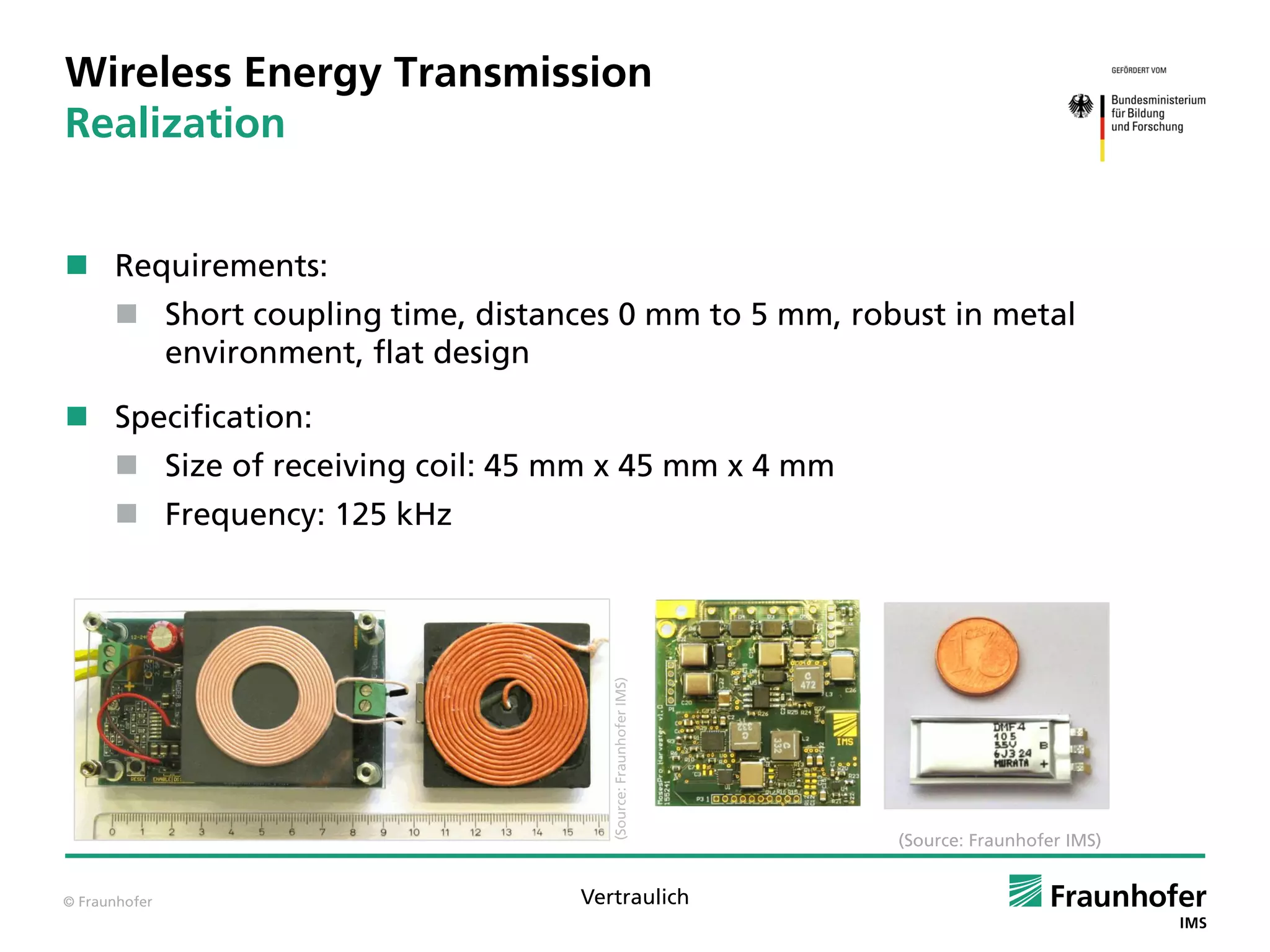 © Fraunhofer Vertraulich
Wireless Energy Transmission
Realization
 Requirements:
 Short coupling time, distances 0 mm to 5 mm, robust in metal
environment, flat design
 Specification:
 Size of receiving coil: 45 mm x 45 mm x 4 mm
 Frequency: 125 kHz
(Source:FraunhoferIMS)
(Source: Fraunhofer IMS)
 