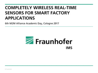© Fraunhofer
COMPLETELY WIRELESS REAL-TIME
SENSORS FOR SMART FACTORY
APPLICATIONS
6th M2M Alliance Academic Day, Cologne 2017
 