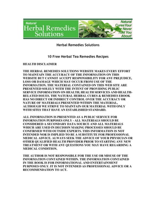 HEALTH DISCLAIMER
THE HERBAL REMEDIES SOLUTIONS WEBSITE MAKES EVERY EFFORT
TO MAINTAIN THE ACCURACY OF THE INFORMATION ON THIS
WEBSITE BUT CANNOT ACCEPT RESPONSIBILITY FOR ANY PREJUDICE,
LOSS OR DAMAGE WHICH MAY OCCUR FROM USE OF THE
INFORMATION. THE MATERIAL CONTAINED ON THIS WEB SITE ARE
PRESENTED SOLELY WITH THE INTENT OF PROVIDING PUBLIC
SERVICE INFORMATION ON HEALTH, HEALTH SERVICES AND HEALTH-
RELATED ISSUES. THE NATURAL HERBAL CURES & REMEDIES EBOOK
HAS NO DIRECT OR INDIRECT CONTROL OVER THE ACCURACY OR
NATURE OF MATERIALS PRESENTED WITHIN THE MATERIAL,
ALTHOUGH WE STRIVE TO MAINTAIN OUR MATERIAL WITH ONLY
WITH SITES THAT HAVE AN ESTABLISHED STANDARD.
ALL INFORMATION IS PRESENTED AS A PUBLIC SERVICE FOR
INFORMATION PURPOSES ONLY - ALL MATERIALS SHOULD BE
CONSIDERED A SECONDARY DATA SOURCE AND ALL MATERIALS
WHICH ARE USED IN DECISION MAKING PROCESSES SHOULD BE
CONFIRMED WITH OUTSIDE EXPERTS. THIS INFORMATION IS NOT
INTENDED NOR IS IMPLIED TO BE A SUBSTITUTE FOR PROFESSIONAL
MEDICAL ADVICE. ALWAYS SEEK THE ADVICE OF YOUR PHYSICIAN OR
OTHER QUALIFIED HEALTH PROVIDER PRIOR TO STARTING ANY NEW
TREATMENT OR WITH ANY QUESTIONS YOU MAY HAVE REGARDING A
MEDICAL CONDITION.
THE AUTHOR IS NOT RESPONSIBLE FOR THE USE OR MISUSE OF THE
INFORMATION CONTAINED WITHIN. THE INFORMATION CONTAINED
IN THE BOOK IS FOR INFORMATIONAL AND ENTERTAINMENT
PURPOSES ONLY. IT IS NOT INTENDED AS PROFESSIONAL ADVICE OR A
RECOMMENDATION TO ACT.
 