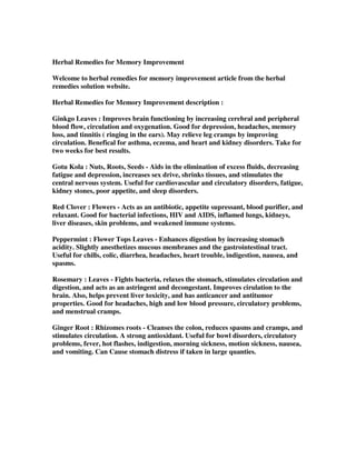 Herbal Remedies for Memory Improvement
Welcome to herbal remedies for memory improvement article from the herbal
remedies solution website.
Herbal Remedies for Memory Improvement description :
Ginkgo Leaves : Improves brain functioning by increasing cerebral and peripheral
blood flow, circulation and oxygenation. Good for depression, headaches, memory
loss, and tinnitis ( ringing in the ears). May relieve leg cramps by improving
circulation. Benefical for asthma, eczema, and heart and kidney disorders. Take for
two weeks for best results.
Gotu Kola : Nuts, Roots, Seeds - Aids in the elimination of excess fluids, decreasing
fatigue and depression, increases sex drive, shrinks tissues, and stimulates the
central nervous system. Useful for cardiovascular and circulatory disorders, fatigue,
kidney stones, poor appetite, and sleep disorders.
Red Clover : Flowers - Acts as an antibiotic, appetite supressant, blood purifier, and
relaxant. Good for bacterial infections, HIV and AIDS, inflamed lungs, kidneys,
liver diseases, skin problems, and weakened immune systems.
Peppermint : Flower Tops Leaves - Enhances digestion by increasing stomach
acidity. Slightly anesthetizes mucous membranes and the gastrointestinal tract.
Useful for chills, colic, diarrhea, headaches, heart trouble, indigestion, nausea, and
spasms.
Rosemary : Leaves - Fights bacteria, relaxes the stomach, stimulates circulation and
digestion, and acts as an astringent and decongestant. Improves cirulation to the
brain. Also, helps prevent liver toxicity, and has anticancer and antitumor
properties. Good for headaches, high and low blood pressure, circulatory problems,
and menstrual cramps.
Ginger Root : Rhizomes roots - Cleanses the colon, reduces spasms and cramps, and
stimulates circulation. A strong antioxidant. Useful for bowl disorders, circulatory
problems, fever, hot flashes, indigestion, morning sickness, motion sickness, nausea,
and vomiting. Can Cause stomach distress if taken in large quanties.
 