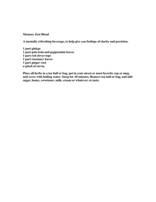 Memory Zest Blend
A mentally refreshing beverage, to help give you feelings of clarity and precision.
1 part ginkgo
1 part gotu kola and peppermint leaves
1 part red clover tops
1 part rosemary leaves
1 part ginger root
a pinch of stevia.
Place all herbs in a tea ball or bag, put in your nicest or most favorite cup or mug,
and cover with boiling water. Steep for 10 minutes. Remove tea ball or bag, and add
sugar, honey, sweetener, milk, cream or whatever, to taste.
 