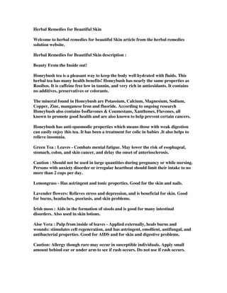 Herbal Remedies for Beautiful Skin
Welcome to herbal remedies for beautiful Skin article from the herbal remedies
solution website.
Herbal Remedies for Beautiful Skin description :
Beauty From the Inside out!
Honeybush tea is a pleasant way to keep the body well hydrated with fluids. This
herbal tea has many health benefits! Honeybush has nearly the same properties as
Rooibos. It is caffeine free low in tannin, and very rich in antioxidants. It contains
no additives, preservatives or colorants.
The mineral found in Honeybush are Potassium, Calcium, Magnesium, Sodium,
Copper, Zinc, manganese Iron and fluoride. According to ongoing research
Honeybush also contains Isoflavones & Coumestans, Xanthones, Flavones, all
known to promote good health and are also known to help prevent certain cancers.
Honeybush has anti-spasmodic properties which means those with weak digestion
can easily enjoy this tea. It has been a treatment for colic in babies .It also helps to
relieve insomnia.
Green Tea : Leaves - Combats mental fatigue. May lower the risk of esophageal,
stomach, colon, and skin cancer, and delay the onset of anteriosclerosis.
Caution : Should not be used in large quantities during pregnancy or while nursing.
Persons with anxiety disorder or irregular heartbeat should limit their intake to no
more than 2 cups per day.
Lemongrass - Has astringent and tonic properties. Good for the skin and nails.
Lavender flowers: Relieves stress and depression, and is beneficial for skin. Good
for burns, headaches, psoriasis, and skin problems.
Irish moss : Aids in the formation of stools and is good for many intestinal
disorders. Also used in skin lotions.
Aloe Vera : Pulp from inside of leaves - Applied externally, heals burns and
wounds: stimulates cell regeneration, and has astringent, emollient, antifungal, and
antibacterial properties. Good for AIDS and for skin and digestive problems.
Caution: Allergy though rare may occur in susceptible individuals. Apply small
amount behind ear or under arm to see if rash occurs. Do not use if rash occurs.
 