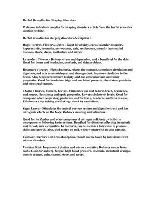 Herbal Remedies for Sleeping Disorders
Welcome to herbal remedies for sleeping disorders article from the herbal remedies
solution website.
Herbal remedies for sleeping disorders description :
Hops : Berries, Flowers, Leaves - Good for anxiety, cardiovascular disorders,
hyperactivity, insomnia, nervousness, pain, restlessness, sexually transmitted
diseases, shock, stress, toothaches, and ulcers.
Lavender : Flowers - Relieves stress and depression, and is beneficial for the skin.
Good for burns and headaches, psoriasis, and skin problems.
Rosemary : Leaves - Fights bacteria, relaxes the stomach, stimulates circulation and
digestion, and acts as an astringent and decongestant. Improves cirulation to the
brain. Also, helps prevent liver toxicity, and has anticancer and antitumor
properties. Good for headaches, high and low blood pressure, circulatory problems,
and menstrual cramps.
Thyme : Berries, Flowers, Leaves - Eliminates gas and reduces fever, headaches,
and mucus. Has strong antiseptic properties. Lowers cholesterol levels. Good for
croup and other respiratory problems, and for fever, headache and liver disease.
Eliminates scalp itching and flaking caused by candidiasis.
Sage: Leaves - Stimulates the central nervous system and digestive tract, and has
estrogenic effects on the body. Reduces sweating and salivation.
Good for hot flashes and other symptoms of estrogen deficiency, whether in
menopause or following hysterectomy. Benefical for disorders affecting the mouth
and throat, such as tonsilitis. In tea form, can be used as a hair rinse to promote
shine and growth. Also, used to dry up milk when women wish to stop nursing.
Caution: Interfers with Iron absorption. Should not be taken by individuals with
seizure disorders.
Valerian Root: Improves cirulation and acts as a sedative. Reduces mucus from
colds. Good for anxiety, fatigue, high blood pressure, insomnia, menstural cramps,
muscle cramps, pain, spasms, stress and ulcers.
 