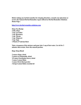 Before taking any herbal remedies for sleeping disorders, consult your physician or
review the Natural Herbal Remedies report offered at Herbal Remedies Solutions
Home Page :
http://www.herbal-remedies-solutions.com
Sleep Tea Recipe
2 tbls. Hops
1 tsp. Lavender
1 tsp. Rosemary
1 tsp. Thyme
1 tsp. Mugwort
1 tsp. Sage
1 Pinch of Valerian Root
Take a teaspoon of the mixture and pour into 1 cup of hot water. Let sit for 3
minutes then strain. Store the unused portion.
Hops Sleep Blend
2 ounces Hops, dried
2 ounces of chamomile, dried
1/2 ounce Eucalyptus leaves, dried
1 ounce Lemon Balm
1 ounce Orris Root powder
3 drops Lemon Balm essential oil
 