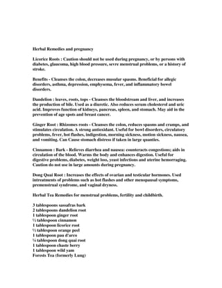 Herbal Remedies and pregnancy
Licorice Roots : Caution should not be used during pregnancy, or by persons with
diabetes, glaucoma, high blood pressure, sevre menstrual problems, or a history of
stroke.
Benefits - Cleanses the colon, decreases musular spasms. Beneficial for allegic
disorders, asthma, depression, emphysema, fever, and inflammatory bowel
disorders.
Dandelion : leaves, roots, tops - Cleanses the bloodstream and liver, and increases
the production of bile. Used as a diuretic. Also reduces serum cholesterol and uric
acid. Improves function of kidneys, pancreas, spleen, and stomach. May aid in the
prevention of age spots and breast cancer.
Ginger Root : Rhizomes roots - Cleanses the colon, reduces spasms and cramps, and
stimulates circulation. A strong antioxidant. Useful for bowl disorders, circulatory
problems, fever, hot flashes, indigestion, morning sickness, motion sickness, nausea,
and vomiting. Can Cause stomach distress if taken in large quanties.
Cinnamon : Bark - Relieves diarrhea and nausea: counteracts congestions; aids in
circulation of the blood. Warms the body and enhances digestion. Useful for
digestive problems, diabetes, weight loss, yeast infections and uterine hemorraging.
Caution do not use in large amounts during pregnancy.
Dong Quai Root : Increases the effects of ovarian and testicular hormones. Used
intreatments of problems such as hot flashes and other menopausal symptoms,
premenstrual syndrome, and vaginal dryness.
Herbal Tea Remedies for menstrual problems, fertility and childbirth.
3 tablespoons sassafras bark
2 tablespoons dandelion root
1 tablespoon ginger root
½ tablespoon cinnamon
1 tablespoon licorice root
½ tablespoon orange peel
1 tablespoon pau d'arco
¼ tablespoon dong quai root
1 tablespoon chaste berry
1 tablespoon wild yam
Forests Tea (formerly Lung)
 