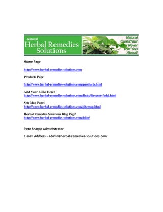 http://www.herbal-remedies-solutions.com
Products Page
http://www.herbal-remedies-solutions.com/products.html
Add Your Links Here!
http://www.herbal-remedies-solutions.com/links/directory/add.html
Site Map Page!
http://www.herbal-remedies-solutions.com/sitemap.html
Herbal Remedies Solutions Blog Page!
http://www.herbal-remedies-solutions.com/blog/
 