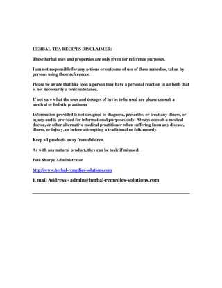 HERBAL TEA RECIPES DISCLAIMER:
These herbal uses and properties are only given for reference purposes.
I am not responsible for any actions or outcome of use of these remedies, taken by
persons using these references.
Please be aware that like food a person may have a personal reaction to an herb that
is not necessarily a toxic substance.
If not sure what the uses and dosages of herbs to be used are please consult a
medical or holistic practioner
Information provided is not designed to diagnose, prescribe, or treat any illness, or
injury and is provided for informational purposes only. Always consult a medical
doctor, or other alternative medical practitioner when suffering from any disease,
illness, or injury, or before attempting a traditional or folk remedy.
Keep all products away from children.
As with any natural product, they can be toxic if misused.
Pete Sharpe Administrator
http://www.herbal-remedies-solutions.com
 