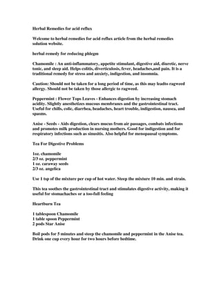 Herbal Remedies for acid reflux
Welcome to herbal remedies for acid reflux article from the herbal remedies
solution website.
herbal remedy for reducing phlegm
Chamomile : An anti-inflammatory, appetite stimulant, digestive aid, diuretic, nerve
tonic, and sleep aid. Helps colitis, diverticulosis, fever, headaches,and pain. It is a
traditional remedy for stress and anxiety, indigestion, and insomnia.
Caution: Should not be taken for a long period of time, as this may leadto ragweed
allergy. Should not be taken by those allergic to ragweed.
Peppermint : Flower Tops Leaves - Enhances digestion by increasing stomach
acidity. Slightly anesthetizes mucous membranes and the gastrointestinal tract.
Useful for chills, colic, diarrhea, headaches, heart trouble, indigestion, nausea, and
spasms.
Anise - Seeds - Aids digestion, clears mucus from air passages, combats infections
and promotes milk production in nursing mothers. Good for indigestion and for
respiratory infections such as sinusitis. Also helpful for menopausal symptoms.
Tea For Digestive Problems
1oz. chamomile
2/3 oz. peppermint
1 oz. caraway seeds
2/3 oz. angelica
Use 1 tsp of the mixture per cup of hot water. Steep the mixture 10 min. and strain.
This tea soothes the gastrointestinal tract and stimulates digestive activity, making it
useful for stomachaches or a too-full feeling
Heartburn Tea
1 tablespoon Chamomile
1 table spoon Peppermint
2 pods Star Anise
Boil pods for 5 minutes and steep the chamomile and peppermint in the Anise tea.
Drink one cup every hour for two hours before bedtime.
 