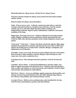 Herbal Remedies for Allergy Season : Herbal Tea for Allergy Season
Welcome to herbal remedies for allergy season article from the herbal remedies
solution website.
Herbal remedies for allergy season description :
Nettle : Flowers, leaves, roots - A diuretic, expectorant, pain reliever, and tonic.
Contains vital minerals that are essential in many disorders. Good for anemia,
arthritis, hay fever, and other allegic disorders, kidney problems, and
malabsorbtion syndrome. Improves goiter, inflammatory conditions, and mucous
conditions of the lungs.
Peppermint : Flowering, Top Leaves - Enhances digestion by increasing stomach
acidity. Slightly anesthetizes mucous membranes and the gastrointestinal tract.
Useful for chills, colic, diarrhea, headaches, heart trouble, indigestion, nausea, and
spasms.
Yerba santa :"Yerba mate" - Cleanses the blood, controls the appetite, fights aging,
stimulates the production of cortisone, and tones the nervous system. Is believed to
enhance the healing powers of other herbs. Useful for allergies, constipation, and
inflammatory bowel disorders.
Eyebright : Used as an eyewash. Prevents secretion of fluids and relieves discomfort
from eyestrain or minor irritation. Good for allergies, itchy/watering eyes, and
runny nose. Also used to combat hay fever.
Lemongrass leaves : Has astringent and tonic properties. Good for the skin and
nails.
Calendula : Flower Petals - A natural anti-inflammatory and skin soother. Also
helps to regulate menstrual cycle and lessens fever. Useful for many skin disorders,
such as rashes, and sunburn, as well as for neuritis, and toothaches. Good for diaper
rash and other skin problems in small children.
Red Clover : Flowers - Acts as an antibiotic, appetite supressant, blood purifier, and
relaxant. Good for bacterial infections, HIV and AIDS, inflamed lungs, kidneys,
liver diseases, skin problems, and weakened immune systems.
Lavender Flowers - Relieves stress and depression, and is beneficial for the skin.
Good for burns and headaches, psoriasis, and skin problems.
 