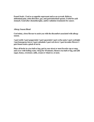 Fennel Seeds : Used as as appetite supressant and as an eyewash. Relieves
abdominal pain, colon disorders, gas, and gastrointestinal spasms. Useful for acid
stomach. Good after chemotheraphy, and/or radiation treatments for cancer.
Allergy Season Blend
Cool minty, citrus flavour to assist you with the discomfort associated with allergy
season.
1 part nettle 1 part peppermint 1 part spearmint 1 part yerba santa 1 part eyebright
1 pat lemongrass leaves 1 part calendula 1 part red clover 1 part lavender flowers 1
part fennel seeds a pinch of stevia
Place all herbs in a tea ball or bag, put in your nicest or most favorite cup or mug,
and cover with boiling water. Steep for 10 minutes. Remove tea ball or bag, and add
sugar, honey, sweetener, milk, cream or whatever, to taste.
 