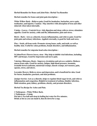 Herbal Remedies for Bones and Joint Pain : Herbal Tea Remedies
Herbal remedies for bones and joint pain description :
White Willow Bark – Relieves pain. Good for headaches, backaches, nerve pain,
toothaches, and injuries. Caution : May interfere with absorption of iron and other
minerals when taken internally.
Catnip – Leaves : Controls fever. Aids digestion and sleep; relieves stress; stimulates
appetite. Good for anxiety, colds and flu, inflammation, pain and stress.
Birch – Bark : Acts as a diuretic, lessens inflammation, and relieves pain. Good for
joint pain and urinary infections. Applied externally, is good for boils and sores.
Flax – Seeds, oil from seeds: Promotes strong bones, nails, and teeth, as well as
healthy skin. Useful for colon problems, female disorders, and inflammation.
Herbal remedies for migraine head aches description :
St JohnsWort: Flowers leaves, stem - May help to inhibit viral infections, including
HIV and herpes. Good for depression and nerve pain.
Valerian: Rhizomes, Roots - Improves circulation and acts as a sedative. Reduces
mucus from colds. Good for anxiety, fatigue, high blood pressure, insomnia,
irratable bowel syndrome, menstrual cramps, muscle cramps, nervousness, pain,
spasms, stress, and ulcers.
Lavender flowers: Relieves stress and depression, and is beneficial for skin. Good
for burns, headaches, psoriasis, and skin problems.
Juniper berries: Acts as a diuretic, helps to regulate blood sugar levels, and relieves
inflammation and congestion. Helpful in treatment of asthma, bladder infection,
fluid retention, gout, kidney, problems, obesity, and prostate disorders.
Herbal Tea Recipe for Aches and Pain.
1 Tablespoon – White Willow Bark.
1 Tablespoon – Catnip
Put into a Tea ball and steep in boiling hot water for five minutes.
Drink as hot as you can stand it, then lie down for a nap.
 