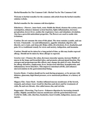 Herbal Remedies for The Common Cold : Herbal Tea for The Common Cold
Welcome to herbal remedies for the common cold article from the herbal remedies
solution website.
Herbal remedies for the common cold description :
Elderberry : Flowers , inner bark, roots- Builds the blood, cleanses the system, eases
constipation, enhances immune system function, fights inflammation, increases
perspiration, lowers fever, soothes the respiratory tract, and stimulates circulation.
Also has a powerful antioxidant properties. The flowers are used to soothe skin
irritations.
Caution: Do not consume the stem of this plant. The stem contains cyanide, and can
be toxic. Chamomile : An anti-inflammatory, appetite stimulant, digestive aid,
diuretic, nerve tonic, and sleep aid. Helps colitis, diverticulosis, fever, headaches,and
pain. It is a traditional remedy for stress and anxiety, indigestion, and insomnia.
Caution: Should not be taken for a long period of time, as this may leadto ragweed
allergy. Should not be taken by those allergic to ragweed.
Licorice root : Cleanses the colon, decreases muscular spasms, increase fluidity of
mucus in the lungs and bronchial tubes, and promotes adrenal gland function. Has
estrogen and progestogerone-like effects; may change the pitch of voice. Benefical
for allergy disorders, emphysema, fever, herpesvirus infection, hypoglucemia, and
inflammatory bowel disorders. This improves intestinal cell life, and enhances
microcirculation in the gastronintestinal lining.
Licorice Roots : Caution should not be used during pregnancy, or by persons with
diabetes, glaucoma, high blood pressure, sevre menstrual problems, or a history of
stroke.
Slippery Elm : Inner Bark - Soothes inflamed mucous membranes of the bowels,
stomach, and urinary tract. Good for diarrhea and ulcers and for treatments of
colds, flu and sore throats. Also called moose elm, and red elm.
Peppermint : Flowering, Top Leaves - Enhances digestion by increasing stomach
acidity. Slightly anesthetizes mucous membranes and the gastrointestinal tract.
Useful for chills, colic, diarrhea, headaches, heart trouble, indigestion, nausea, and
spasms.
 