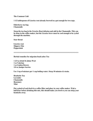 The Common Cold
1 1/2 tablespoons of Licorice root already brewed in a pot enough for two cups.
Elderberry tea bag
Chamomile
Steep the tea bag in the Licorice Root infusion and add in the Chamomile. This can
be done in the coffee maker, but the Licorice brew must be cool enough to be cycled
through the machine.
Soar throat
Licorice root
Slippery Elm
Peppermint
===============================================================
Herbal remedies for migraine head aches Tea
1 2/3 oz dried St Johns Wort
1 oz Valerian
1 oz Linden flowers
1/4 oz Juniper berries
Use 1 tsp of mixture per 1 cup boiling water. Steep 10 minutes & strain.
Headache Tea
Lavender
Chamomile
Rosemary
Mint
Put a pinch of each herb in a coffee filter and place in your coffee maker. Wait a
half hour before drinking this mix, this should make you tired so you can sleep your
headache away.
 