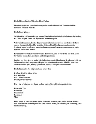 Herbal Remedies for Migraine Head Aches
Welcome to herbal remedies for migraine head aches article from the herbal
remedies solution website.
Herbal desription :
St JohnsWort: Flowers leaves, stem - May help to inhibit viral infections, including
HIV and herpes. Good for depression and nerve pain.
Valerian: Rhizomes, Roots - Improves circulation and acts as a sedative. Reduces
mucus from colds. Good for anxiety, fatigue, high blood pressure, insomnia,
irratable bowel syndrome, menstrual cramps, muscle cramps, nervousness, pain,
spasms, stress, and ulcers.
Lavender flowers: Relieves stress and depression, and is beneficial for skin. Good
for burns, headaches, psoriasis, and skin problems.
Juniper berries: Acts as a diuretic, helps to regulate blood sugar levels, and relieves
inflammation and congestion. Helpful in treatment of asthma, bladder infection,
fluid retention, gout, kidney, problems, obesity, and prostate disorders.
Herbal remedies for migraine head aches Tea
1 2/3 oz dried St Johns Wort
1 oz Valerian
1 oz Linden flowers
1/4 oz Juniper berries
Use 1 tsp of mixture per 1 cup boiling water. Steep 10 minutes & strain.
Headache Tea
Lavender
Chamomile
Rosemary
Mint
Put a pinch of each herb in a coffee filter and place in your coffee maker. Wait a
half hour before drinking this mix, this should make you tired so you can sleep your
headache away.
 
