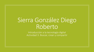 Introducción a la tecnología digital
Actividad 3. Buscar, crear y compartir
Sierra González Diego
Roberto
 