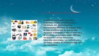 8. Elementos de trabajo
Pequeñas, medianas y grandes
empresas exigen productividad y
eficiencia, sin suministrar las
herramientas mínimas de trabajo. Bajo
la falsa justificación de que no hay
recursos suficientes o que el entorno y
la situación económica están difíciles,
no disponen de los elementos
laborales esenciales. La ineficiencia y
los bajos niveles de productividad, son
los resultados.
 