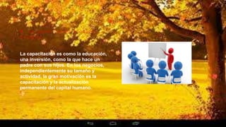 9. La capacitación produce
milagros
La capacitación es como la educación,
una inversión, como la que hace un
padre con sus hijos. En los negocios,
independientemente su tamaño y
actividad, la gran motivación es la
capacitación y la actualización
permanente del capital humano.
 