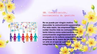 10. Comunicación,
herramienta de gestión
No se puede por ningún motivo
descuidar la comunicación corporativa.
Por esta razón, las empresas deben
cuidar mucho más su comunicación,
tanto interna como externamente. La
comunicación organizacional se ha
arraigado en la cultura corporativa de las
empresas de la mano de las RRPP, como
un arte en el que se sostiene la
integridad de la compañía.
 