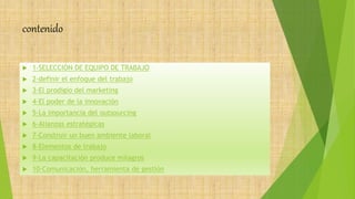 contenido
 1-SELECCIÓN DE EQUIPO DE TRABAJO
 2-definir el enfoque del trabajo
 3-El prodigio del marketing
 4-El poder de la innovación
 5-La importancia del outsourcing
 6-Alianzas estratégicas
 7-Construir un buen ambiente laboral
 8-Elementos de trabajo
 9-La capacitación produce milagros
 10-Comunicación, herramienta de gestión
 