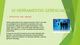 10 HERRAMIENTAS GERENCIALES
1. Selección del equipo
Gente adecuada en los cargos correctos. Ese no es sólo
un paradigma de la selección de personal sino una
herramienta valiosa para el éxito empresarial. Cada
cargo tiene un perfil y ese perfil debe obedecer a una
visión del negocio y a unas competencias generales y
específicas.
El área de recursos humanos es la mano derecha del
gerente. Las empresas que generan reconocimiento
logran conformar equipos con grandes talentos, quienes
generan liderazgo.
 