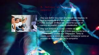 2. Definir el enfoque del
negocio
Hay que definir muy bien el enfoque del negocio, lo
que se espera de él y tener claro cuáles son los
retos, aunque se debe ser consiente que en el
camino se pueden presentar obstáculos.
Hay que elaborar la misión y visión de la
organización. Esta es una brújula que orienta tanto al
gerente como a todos sus integrantes. Tanto la
misión como la visión se pueden considerar como un
proceso de visualización de la compañía.
 