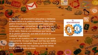 3. El prodigio del marketing
Se dice que los empresarios pequeños y medianos
le tienen temor a la palabra marketing. Altos costos,
gastos innecesarios, decisiones reservadas para
multinacionales y compañías de gran tamaño son
alguno sinónimos que se les da. Sin embargo, esto
no es cierto. Esta es una estrategia que hace parte
de la gestión gerencial, que está al alcance de
cualquier organización.
Lo que no se muestra o no se anuncia no se vende
masivamente. Es aquí entonces que hay que definir
una política de mercadeo. Esta es la única forma de
crecer y desarrollar los negocios, pues las ventas
son el alma de toda empresa.
 