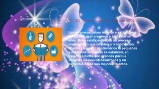 4. El poder de la innovación
Las empresas deben innovar y esta es una
forma de lograr progreso y bienestar en
ellas. Debe existir entonces un proceso
investigativo que de paso a la innovación.
Mientras que en Latinoamérica la pequeñas
y medianas empresas se estancan, en
Estados Unidos son grandes porque
invierten en nuevos desarrollos y en
capacitación de sus mejores talentos.
 