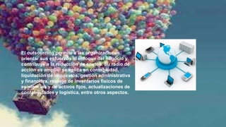 5. La importancia del
outsourcing
El outsourcing permite a las organizaciones
orientar sus esfuerzos al enfoque del negocio y
contribuye a la reducción de costos. Su radio de
acción es amplio: se aplica en contabilidad,
liquidación de impuestos, gestión administrativa
y financiera, manejo de inventarios físicos de
existencias y de activos fijos, actualizaciones de
contabilidades y logística, entre otros aspectos.
 