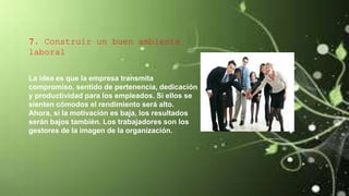 7. Construir un buen ambiente
laboral
La idea es que la empresa transmita
compromiso, sentido de pertenencia, dedicación
y productividad para los empleados. Si ellos se
sienten cómodos el rendimiento será alto.
Ahora, si la motivación es baja, los resultados
serán bajos también. Los trabajadores son los
gestores de la imagen de la organización.
 
