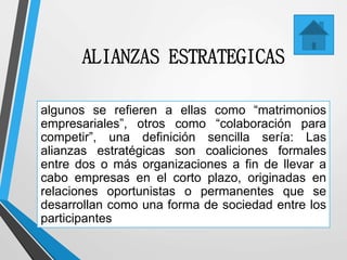 ALIANZAS ESTRATEGICAS
algunos se refieren a ellas como “matrimonios
empresariales”, otros como “colaboración para
competir”, una definición sencilla sería: Las
alianzas estratégicas son coaliciones formales
entre dos o más organizaciones a fin de llevar a
cabo empresas en el corto plazo, originadas en
relaciones oportunistas o permanentes que se
desarrollan como una forma de sociedad entre los
participantes
 