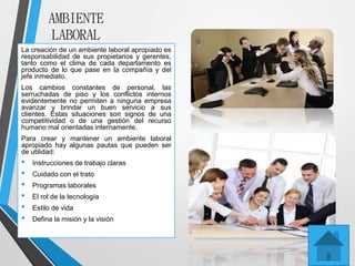 AMBIENTE
LABORAL
La creación de un ambiente laboral apropiado es
responsabilidad de sus propietarios y gerentes,
tanto como el clima de cada departamento es
producto de lo que pase en la compañía y del
jefe inmediato.
Los cambios constantes de personal, las
serruchadas de piso y los conflictos internos
evidentemente no permiten a ninguna empresa
avanzar y brindar un buen servicio a sus
clientes. Estas situaciones son signos de una
competitividad o de una gestión del recurso
humano mal orientadas internamente.
Para crear y mantener un ambiente laboral
apropiado hay algunas pautas que pueden ser
de utilidad:
• Instrucciones de trabajo claras
• Cuidado con el trato
• Programas laborales
• El rol de la tecnología
• Estilo de vida
• Defina la misión y la visión
 
