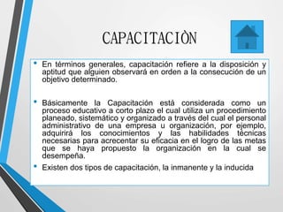 CAPACITACIÒN
• En términos generales, capacitación refiere a la disposición y
aptitud que alguien observará en orden a la consecución de un
objetivo determinado.
• Básicamente la Capacitación está considerada como un
proceso educativo a corto plazo el cual utiliza un procedimiento
planeado, sistemático y organizado a través del cual el personal
administrativo de una empresa u organización, por ejemplo,
adquirirá los conocimientos y las habilidades técnicas
necesarias para acrecentar su eficacia en el logro de las metas
que se haya propuesto la organización en la cual se
desempeña.
• Existen dos tipos de capacitación, la inmanente y la inducida
 
