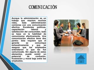 COMUNICACIÒN
Aunque la administración es un
trabajo que requiere muchos
roles, toda administración
comienza con una comunicación
efectiva. Excelentes políticas,
capacitación laboral y
satisfacción del consumidor, todo
se basa en la habilidad de
comunicarse efectivamente. Una
comunicación efectiva tiene dos
partes: ésta requiere que el
gerente se comunique
exhaustivamente y que se
asegure que los empleados
entendieron lo que les fue
comunicado. Sin alguno de estos
elementos, puede existir un
potencial de confusión,
frustración y moral baja entre los
empleados.
 