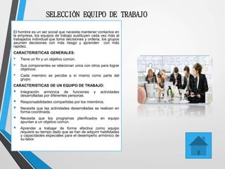 SELECCIÒN EQUIPO DE TRABAJO
El hombre es un ser social que necesita mantener contactos en
la empresa, los equipos de trabajo sustituyen cada vez más al
trabajados individual que toma decisiones y ordena, los grupos
asumen decisiones con más riesgo y aprenden con más
rapidez.
CARACTERISTICAS GENERALES:
• Tiene un fin y un objetivo común.
• Sus componentes se relacionan unos con otros para lograr
objetivos.
• Cada miembro se percibe a sí mismo como parte del
grupo.
CARACTERISTICAS DE UN EQUIPO DE TRABAJO:
 Integración armónica de funciones y actividades
desarrolladas por diferentes personas.
 Responsabilidades compartidas por los miembros.
 Necesita que las actividades desarrolladas se realicen en
forma coordinada.
 Necesita que los programas planificados en equipo
apunten a un objetivo común.
 Aprender a trabajar de forma efectiva como equipo
requiere su tiempo dado que se han de adquirir habilidades
y capacidades especiales para el desempeño armónico de
su labor.
 