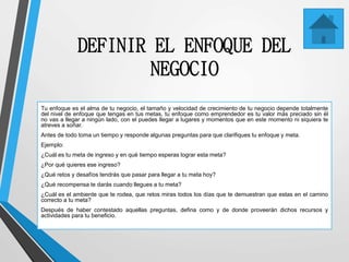 DEFINIR EL ENFOQUE DEL
NEGOCIO
Tu enfoque es el alma de tu negocio, el tamaño y velocidad de crecimiento de tu negocio depende totalmente
del nivel de enfoque que tengas en tus metas, tu enfoque como emprendedor es tu valor más preciado sin él
no vas a llegar a ningún lado, con el puedes llegar a lugares y momentos que en este momento ni siquiera te
atreves a soñar.
Antes de todo toma un tiempo y responde algunas preguntas para que clarifiques tu enfoque y meta.
Ejemplo:
¿Cuál es tu meta de ingreso y en qué tiempo esperas lograr esta meta?
¿Por qué quieres ese ingreso?
¿Qué retos y desafíos tendrás que pasar para llegar a tu meta hoy?
¿Qué recompensa te darás cuando llegues a tu meta?
¿Cuál es el ambiente que te rodea, que retos miras todos los días que te demuestran que estas en el camino
correcto a tu meta?
Después de haber contestado aquellas preguntas, defina como y de donde proveerán dichos recursos y
actividades para tu beneficio.
 