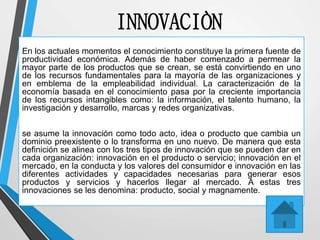 INNOVACIÒN
En los actuales momentos el conocimiento constituye la primera fuente de
productividad económica. Además de haber comenzado a permear la
mayor parte de los productos que se crean, se está convirtiendo en uno
de los recursos fundamentales para la mayoría de las organizaciones y
en emblema de la empleabilidad individual. La caracterización de la
economía basada en el conocimiento pasa por la creciente importancia
de los recursos intangibles como: la información, el talento humano, la
investigación y desarrollo, marcas y redes organizativas.
se asume la innovación como todo acto, idea o producto que cambia un
dominio preexistente o lo transforma en uno nuevo. De manera que esta
definición se alinea con los tres tipos de innovación que se pueden dar en
cada organización: innovación en el producto o servicio; innovación en el
mercado, en la conducta y los valores del consumidor e innovación en las
diferentes actividades y capacidades necesarias para generar esos
productos y servicios y hacerlos llegar al mercado. A estas tres
innovaciones se les denomina: producto, social y magnamente.
 