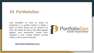 10. PortfolioGen
Crea portafolios en línea en donde los
estudiantes y tú pueden mostrar su trabajo y
logros al mismo tiempo que se conectan con
otros. Son fáciles de crear y solo debes agregar
páginas, subir documentos, insertar fotos,
imágenes o links. Puedes también incrustar
vídeos y crear tu propio contenido.
http://www.portfoliogen.com/
 