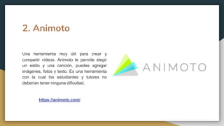 2. Animoto
Una herramienta muy útil para crear y
compartir vídeos. Animoto te permite elegir
un estilo y una canción, puedes agregar
imágenes, fotos y texto. Es una herramienta
con la cual los estudiantes y tutores no
deberían tener ninguna dificultad.
https://animoto.com/
 