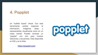 4. Popplet
Un “bulletin board” virtual. Con esta
herramienta podrás organizar la
información, imágenes ideas y
representarlas visualmente como en un
mapa mental. Puedes conectar un
“popplet” con otro para mostrar
relaciones y secuencias. Está disponible
en IOS y en la Web.
https://popplet.com/
 