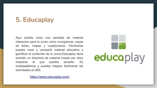 5. Educaplay
Aquí podrás crear una variedad de material
interactivo para tu curso como crucigramas, sopas
de letras, mapas y cuestionarios. Fácilmente
puedes crear y compartir material educativo y
gamificar el contenido de tu curso.Educaplay tiene
también un directorio de material creado por otros
maestros al que puedes acceder. Es
multiplataforma y puedes integrar fácilmente las
actividades al LMS.
https://www.educaplay.com/
 