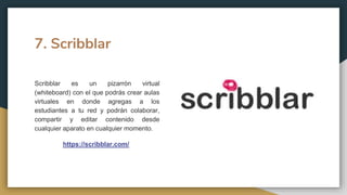 7. Scribblar
Scribblar es un pizarrón virtual
(whiteboard) con el que podrás crear aulas
virtuales en donde agregas a los
estudiantes a tu red y podrán colaborar,
compartir y editar contenido desde
cualquier aparato en cualquier momento.
https://scribblar.com/
 