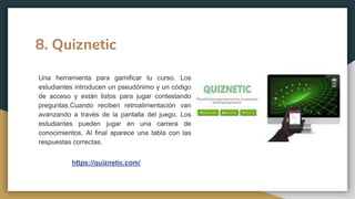 8. Quiznetic
https://quiznetic.com/
Una herramienta para gamificar tu curso. Los
estudiantes introducen un pseudónimo y un código
de acceso y están listos para jugar contestando
preguntas.Cuando reciben retroalimentación van
avanzando a través de la pantalla del juego. Los
estudiantes pueden jugar en una carrera de
conocimientos. Al final aparece una tabla con las
respuestas correctas.
 