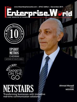 www.theenterpriseworld.com | APAC Edition | December 2019
NETSTAIRSTransforming businesses with innovative
real-time communication solutions
CHENNAI
GATEWAY OF SOUTH INDIA
Ahmad Moradi
CEO
NETSTAIRS
UPSHOT
METROS
ccA lay il
m
h
e
gi
d
HCo
0
m
2
p
0
a
2
n
r
i
o
e Fs tt uo L Oo ko
10
W?ENS’T
AHW
GADGETS
ON THE
GO
 