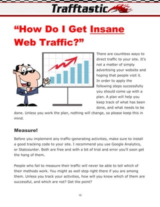 “How Do I Get Insane
Web Traffic?”
                                                  There are countless ways to
                                                  direct traffic to your site. It's
                                                  not a matter of simply
                                                  advertising your website and
                                                  hoping that people visit it.
                                                  In order to apply the
                                                  following steps successfully
                                                  you should come up with a
                                                  plan. A plan will help you
                                                  keep track of what has been
                                                  done, and what needs to be
done. Unless you work the plan, nothing will change, so please keep this in
mind.


Measure!
Before you implement any traffic-generating activities, make sure to install
a good tracking code to your site. I recommend you use Google Analytics,
or Statcounter. Both are free and with a bit of trial and error you'll soon get
the hang of them.


People who fail to measure their traffic will never be able to tell which of
their methods work. You might as well stop right there if you are among
them. Unless you track your activities, how will you know which of them are
successful, and which are not? Get the point?


                                       10
 