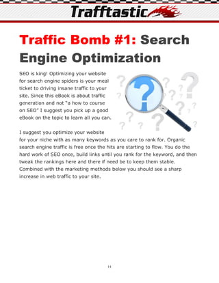 Traffic Bomb #1: Search
Engine Optimization
SEO is king! Optimizing your website
for search engine spiders is your meal
ticket to driving insane traffic to your
site. Since this eBook is about traffic
generation and not “a how to course
on SEO” I suggest you pick up a good
eBook on the topic to learn all you can.


I suggest you optimize your website
for your niche with as many keywords as you care to rank for. Organic
search engine traffic is free once the hits are starting to flow. You do the
hard work of SEO once, build links until you rank for the keyword, and then
tweak the rankings here and there if need be to keep them stable.
Combined with the marketing methods below you should see a sharp
increase in web traffic to your site.




                                           11
 