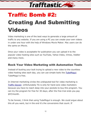 Traffic Bomb #2:
Creating And Submitting
Videos
Video marketing is one of the best ways to generate a large amount of
traffic to any website. If you are using a PC you can create your own videos
in under one hour with the help of Windows Movie Maker. Mac users can do
the same on iMovie.


Once your video is acceptable for publication you can upload it to the
popular video hosting sites such as YouTube, Yahoo Video, Vimeo, Viddler
and many more.


Rock Your Video Marketing with Automation Tools
Instead of busting your butt trying to upload a new video to the countless
video hosting sites each day, you can use simple tools like TubeMogul.
TubeMogul is free.


In Internet marketing circles the undisputed tool for video marketing is
Traffic Geyser. Unfortunately TG is only for hard-core video marketers
because you have to reach deep into your pockets to buy this program. You
can try the program for free for 30 days; after the free trial ends you pay
$97/month.


To be honest, I think that using TubeMogul is enough. We could argue about
this all you want, but in the end it's the conversions that count. If



                                       12
 