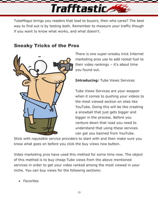 TubeMogul brings you readers that lead to buyers, then who cares? The best
way to find out is by testing both. Remember to measure your traffic though
if you want to know what works, and what doesn't.



Sneaky Tricks of the Pros
                                    There is one super-sneaky trick Internet
                                    marketing pros use to add rocket fuel to
                                    their video rankings – it's about time
                                    you found out.


                                    Introducing: Tube Views Services


                                    Tube Views Services are your weapon
                                    when it comes to pushing your videos to
                                    the most viewed section on sites like
                                    YouTube. Doing this will be like creating
                                    a snowball that just gets bigger and
                                    bigger in the process. Before you
                                    venture down that road you need to
                                    understand that using these services
                                    can get you banned from YouTube.
Stick with reputable service providers to start with and then make sure you
know what goes on before you click the buy views now button.


Video marketing pros have used this method for some time now. The object
of this method is to buy cheap Tube views from the above mentioned
services in order to get your video ranked among the most viewed in your
niche. You can buy views for the following sections:


   Favorites


                                     13
 
