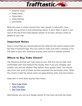  Channel Views
   Video Views
   Subscribers
   Video Ratings
   Comments


What this does is create interest first, then results in real traffic, from
people who go there to find interesting videos. If your video is good, it will
rock to the top of the most popular section in no time, driving a mass of
people to your site.


Important Notes
Keep in mind that you should optimize the video for the search engines with
the help of keyword tags. Plus you need to make sure that it contains a live
link back to your site, otherwise buying views will be a wasted exercise.


Where to Buy Tube Views?
The following services sell Tube Views to you. Pick the one you feel most
comfortable with and measure the results, then if you are unhappy, pick
another one and see whether they deliver more quality views. You should
also know that some of these services automate the generated views. What
this means is that the actual views are generated by bots, and not humans.


Keep that in mind when buying Tube Views.


   More Tube Views
   Tube Thumper
   Buy Tube Plays


Alternatively you can do a Google search to find more services like these.

                                        14
 