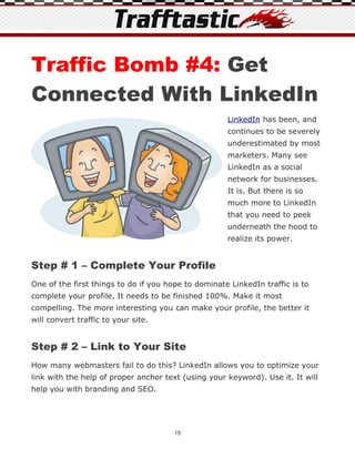 Traffic Bomb #4: Get
Connected With LinkedIn
                                                     LinkedIn has been, and
                                                     continues to be severely
                                                     underestimated by most
                                                     marketers. Many see
                                                     LinkedIn as a social
                                                     network for businesses.
                                                     It is. But there is so
                                                     much more to LinkedIn
                                                     that you need to peek
                                                     underneath the hood to
                                                     realize its power.


Step # 1 – Complete Your Profile
One of the first things to do if you hope to dominate LinkedIn traffic is to
complete your profile. It needs to be finished 100%. Make it most
compelling. The more interesting you can make your profile, the better it
will convert traffic to your site.


Step # 2 – Link to Your Site
How many webmasters fail to do this? LinkedIn allows you to optimize your
link with the help of proper anchor text (using your keyword). Use it. It will
help you with branding and SEO.




                                       15
 