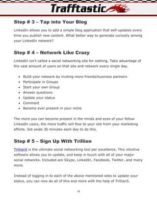 Step # 3 – Tap into Your Blog
LinkedIn allows you to add a simple blog application that self-updates every
time you publish new content. What better way to generate curiosity among
your LinkedIn network?


Step # 4 – Network Like Crazy
LinkedIn isn't called a social networking site for nothing. Take advantage of
the vast amount of users on that site and network every single day.


   Build your network by inviting more friends/business partners
   Participate in Groups
   Start your own Group
   Answer questions
   Update your status
   Comment
   Become ever present in your niche


The more you can become present in the minds and eyes of your fellow
LinkedIn users, the more traffic will flow to your site from your marketing
efforts. Set aside 30 minutes each day to do this.


Step # 5 – Sign Up With Trillion
Trillian5 is the ultimate social networking tool par excellence. This intuitive
software allows you to update, and keep in touch with all of your major
social networks. Included are Skype, LinkedIn, Facebook, Twitter, and many
more.


Instead of logging in to each of the above mentioned sites to update your
status, you can now do all of this and more with the help of Trillian5.


                                       16
 
